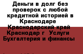 Деньги в долг без проверок с любой кредитной историей в Краснодаре - Краснодарский край, Краснодар г. Услуги » Бухгалтерия и финансы   